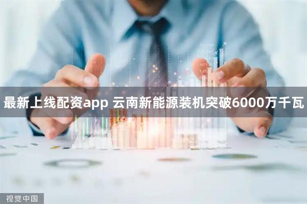 最新上线配资app 云南新能源装机突破6000万千瓦