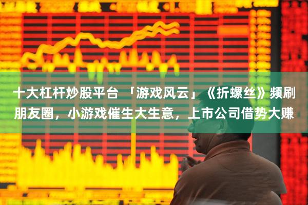 十大杠杆炒股平台 「游戏风云」《折螺丝》频刷朋友圈，小游戏催生大生意，上市公司借势大赚
