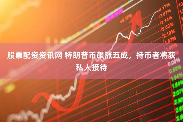 股票配资资讯网 特朗普币飙涨五成，持币者将获私人接待