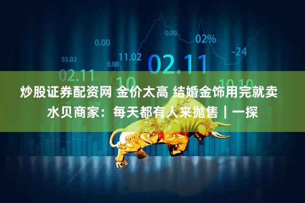 炒股证券配资网 金价太高 结婚金饰用完就卖  水贝商家：每天都有人来抛售｜一探