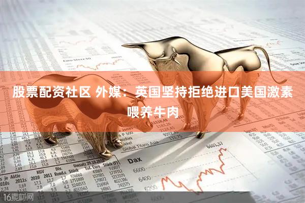 股票配资社区 外媒：英国坚持拒绝进口美国激素喂养牛肉