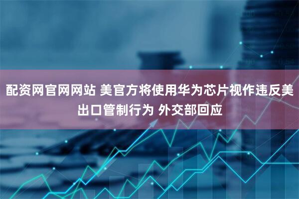 配资网官网网站 美官方将使用华为芯片视作违反美出口管制行为 外交部回应