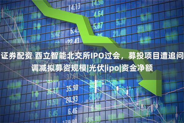 证券配资 酉立智能北交所IPO过会，募投项目遭追问调减拟募资规模|光伏|ipo|资金净额