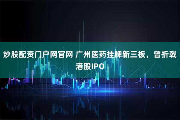 炒股配资门户网官网 广州医药挂牌新三板，曾折戟港股IPO