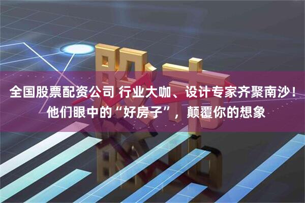 全国股票配资公司 行业大咖、设计专家齐聚南沙！  他们眼中的“好房子”，颠覆你的想象