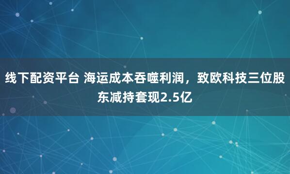 线下配资平台 海运成本吞噬利润，致欧科技三位股东减持套现2.5亿