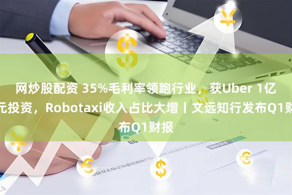 网炒股配资 35%毛利率领跑行业，获Uber 1亿美元投资，Robotaxi收入占比大增丨文远知行发布Q1财报