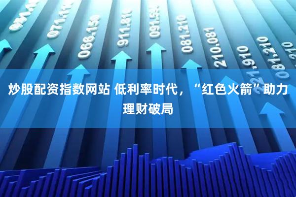 炒股配资指数网站 低利率时代，“红色火箭”助力理财破局