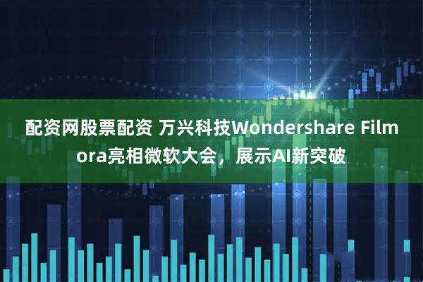 配资网股票配资 万兴科技Wondershare Filmora亮相微软大会，展示AI新突破