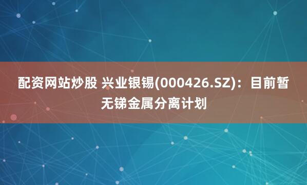 配资网站炒股 兴业银锡(000426.SZ)：目前暂无锑金属分离计划
