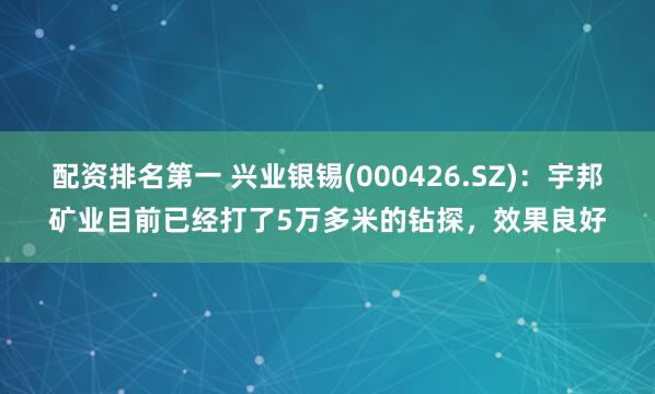 配资排名第一 兴业银锡(000426.SZ)：宇邦矿业目前已经打了5万多米的钻探，效果良好