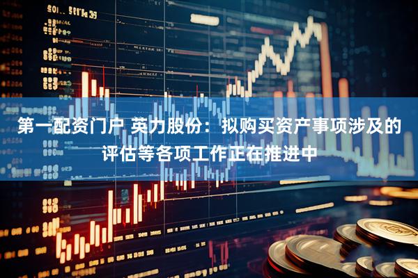 第一配资门户 英力股份：拟购买资产事项涉及的评估等各项工作正在推进中