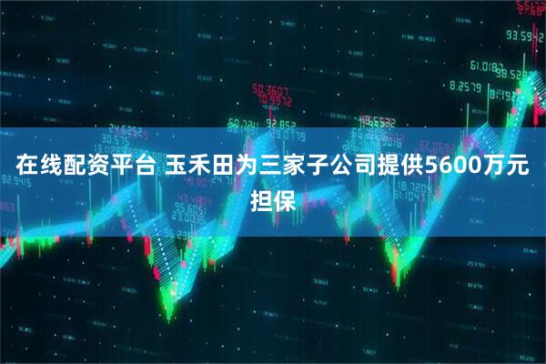 在线配资平台 玉禾田为三家子公司提供5600万元担保
