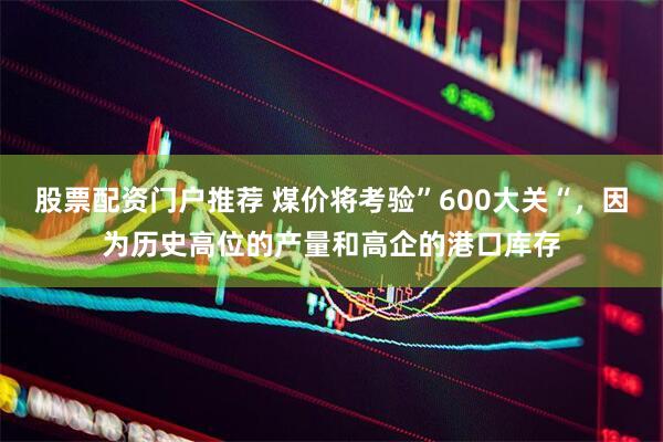 股票配资门户推荐 煤价将考验”600大关“，因为历史高位的产量和高企的港口库存