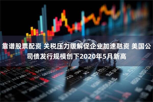 靠谱股票配资 关税压力缓解促企业加速融资 美国公司债发行规模创下2020年5月新高