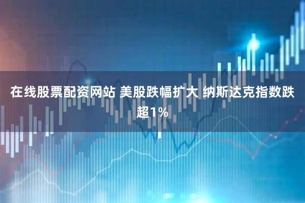 在线股票配资网站 美股跌幅扩大 纳斯达克指数跌超1%