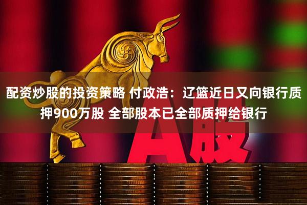 配资炒股的投资策略 付政浩：辽篮近日又向银行质押900万股 全部股本已全部质押给银行