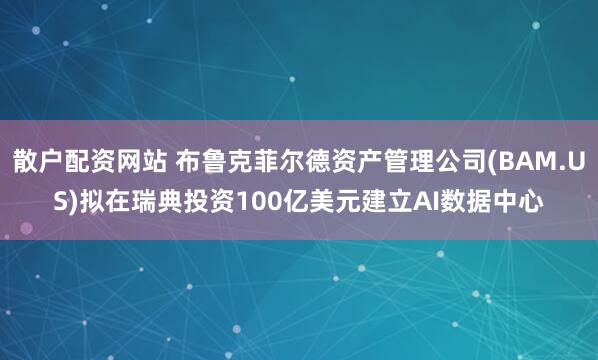 散户配资网站 布鲁克菲尔德资产管理公司(BAM.US)拟在瑞典投资100亿美元建立AI数据中心