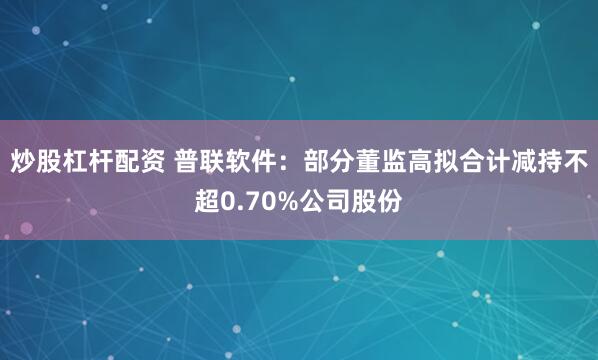 炒股杠杆配资 普联软件：部分董监高拟合计减持不超0.70%公司股份