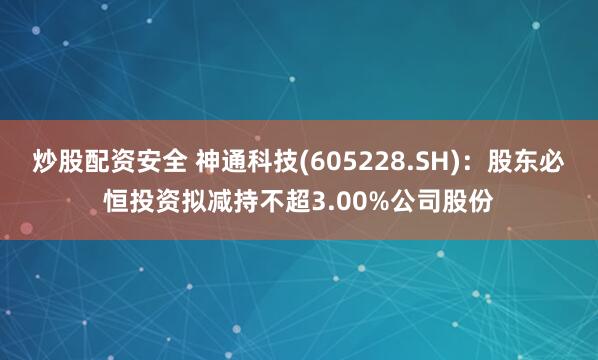 炒股配资安全 神通科技(605228.SH)：股东必恒投资拟减持不超3.00%公司股份