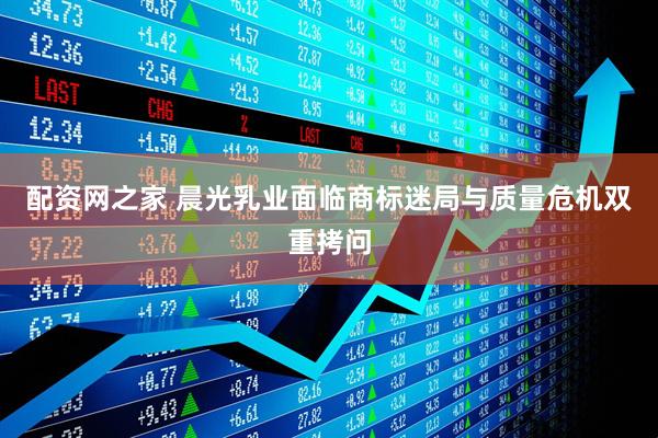 配资网之家 晨光乳业面临商标迷局与质量危机双重拷问