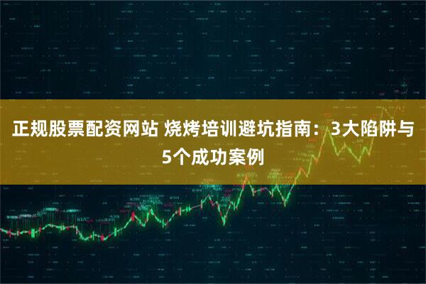正规股票配资网站 烧烤培训避坑指南：3大陷阱与5个成功案例