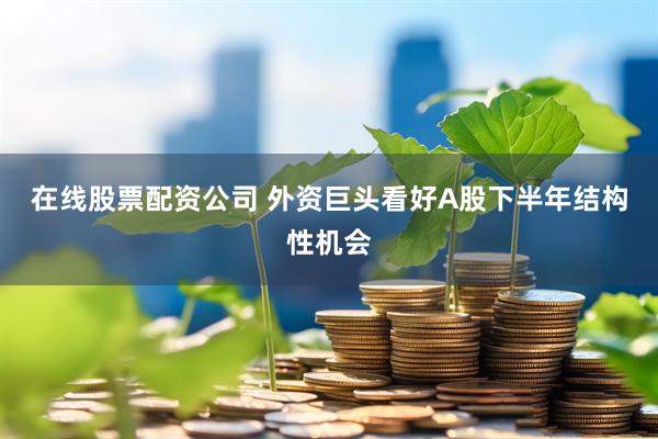 在线股票配资公司 外资巨头看好A股下半年结构性机会