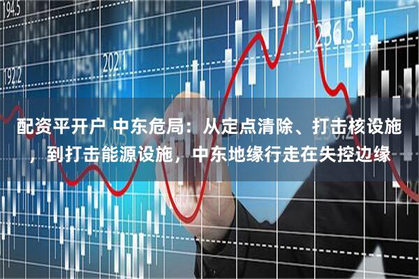 配资平开户 中东危局：从定点清除、打击核设施，到打击能源设施，中东地缘行走在失控边缘