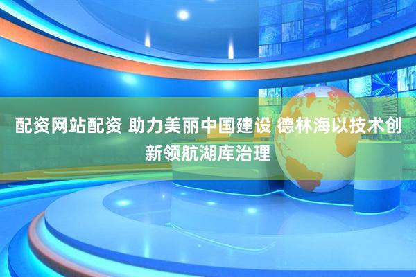 配资网站配资 助力美丽中国建设 德林海以技术创新领航湖库治理