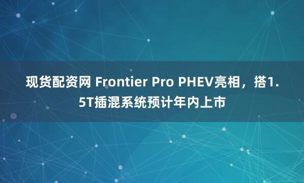 现货配资网 Frontier Pro PHEV亮相，搭1.5T插混系统预计年内上市