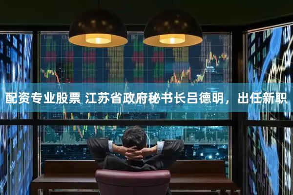 配资专业股票 江苏省政府秘书长吕德明，出任新职