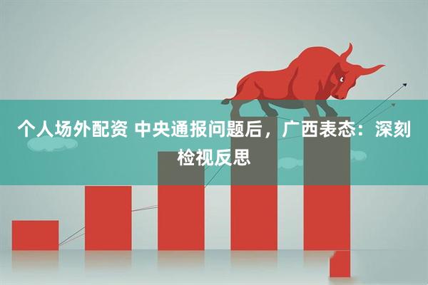 个人场外配资 中央通报问题后，广西表态：深刻检视反思