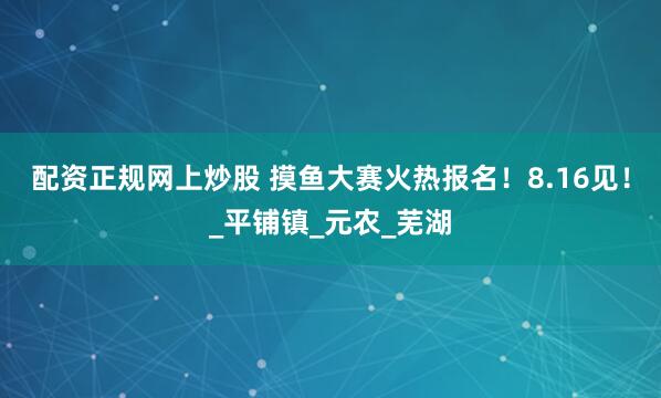 配资正规网上炒股 摸鱼大赛火热报名！8.16见！_平铺镇_元农_芜湖