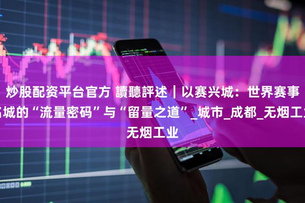炒股配资平台官方 讀聽評述｜以赛兴城：世界赛事名城的“流量密码”与“留量之道”_城市_成都_无烟工业