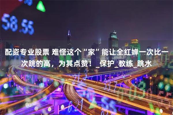 配资专业股票 难怪这个“家”能让全红婵一次比一次跳的高，为其点赞！_保护_教练_跳水