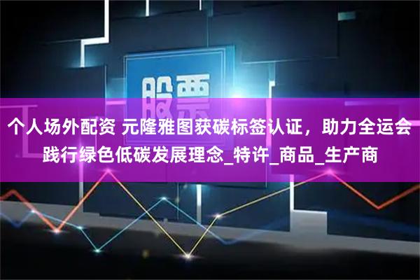 个人场外配资 元隆雅图获碳标签认证，助力全运会践行绿色低碳发展理念_特许_商品_生产商