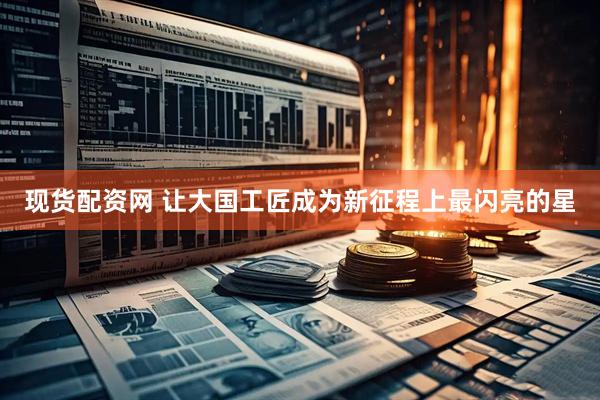 现货配资网 让大国工匠成为新征程上最闪亮的星