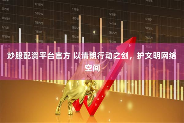 炒股配资平台官方 以清朗行动之剑，护文明网络空间