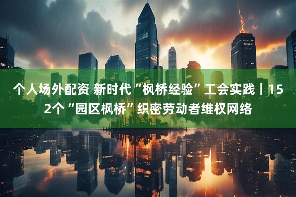 个人场外配资 新时代“枫桥经验”工会实践丨152个“园区枫桥”织密劳动者维权网络