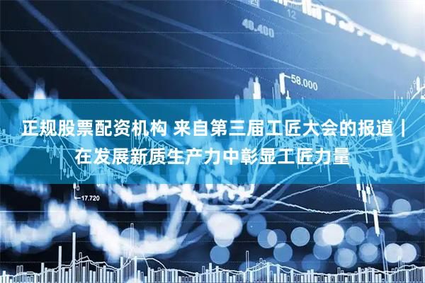 正规股票配资机构 来自第三届工匠大会的报道｜在发展新质生产力中彰显工匠力量